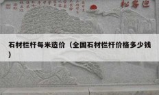 石材欄桿每米造價(jià)（全國(guó)石材欄桿價(jià)格多少錢(qián)）